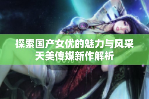 探索国产女优的魅力与风采天美传媒新作解析
