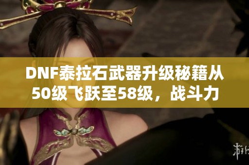 DNF泰拉石武器升级秘籍从50级飞跃至58级,战斗力大幅提升! DNF泰拉石武器升级秘籍从50级飞跃至58级,战斗力大幅提升!