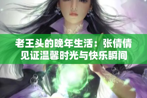老王头的晚年生活：张倩倩见证温馨时光与快乐瞬间