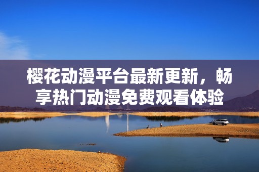 樱花动漫平台最新更新，畅享热门动漫免费观看体验