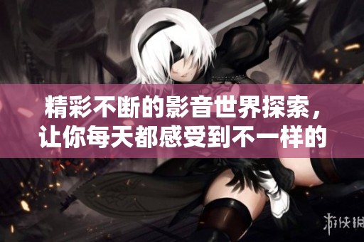 精彩不断的影音世界探索，让你每天都感受到不一样的快乐