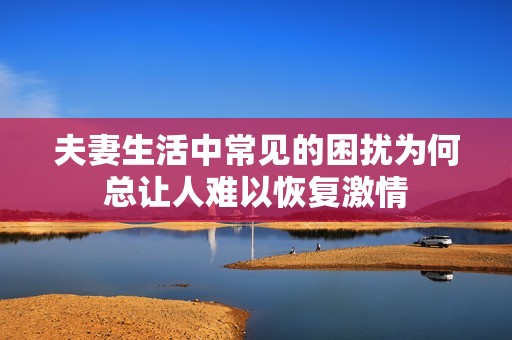 夫妻生活中常见的困扰为何总让人难以恢复激情