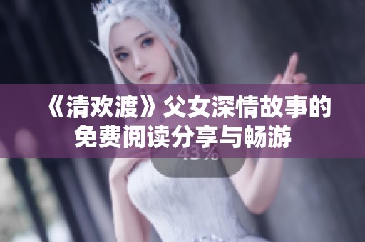 《清欢渡》父女深情故事的免费阅读分享与畅游