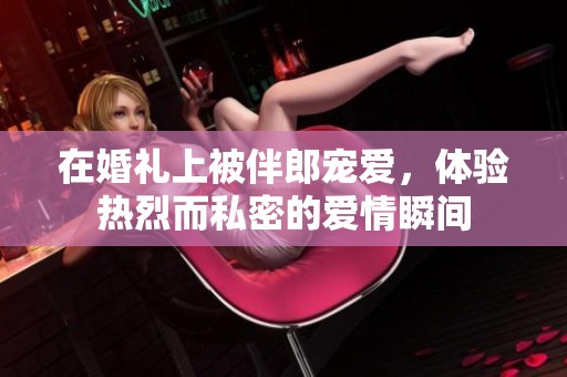 在婚礼上被伴郎宠爱，体验热烈而私密的爱情瞬间