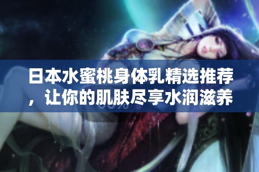 日本水蜜桃身体乳精选推荐，让你的肌肤尽享水润滋养