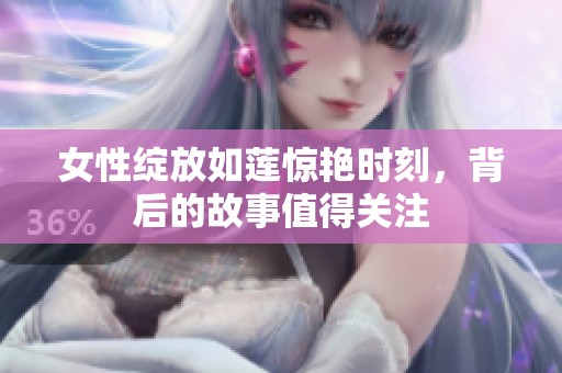 女性绽放如莲惊艳时刻，背后的故事值得关注