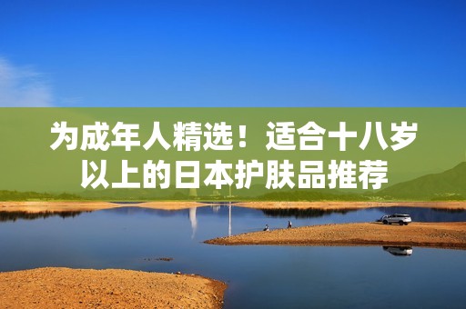 为成年人精选！适合十八岁以上的日本护肤品推荐