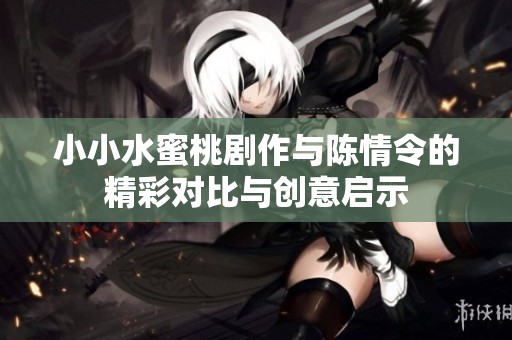 小小水蜜桃剧作与陈情令的精彩对比与创意启示