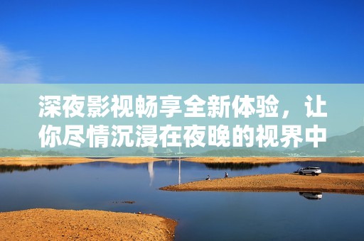 深夜影视畅享全新体验，让你尽情沉浸在夜晚的视界中