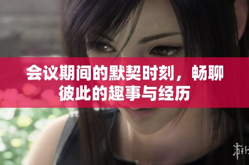 会议期间的默契时刻，畅聊彼此的趣事与经历