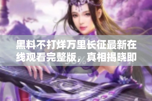 黑料不打烊万里长征最新在线观看完整版，真相揭晓即将来临