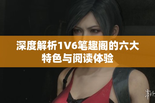 深度解析1V6笔趣阁的六大特色与阅读体验