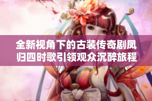 全新视角下的古装传奇剧凤归四时歌引领观众沉醉旅程