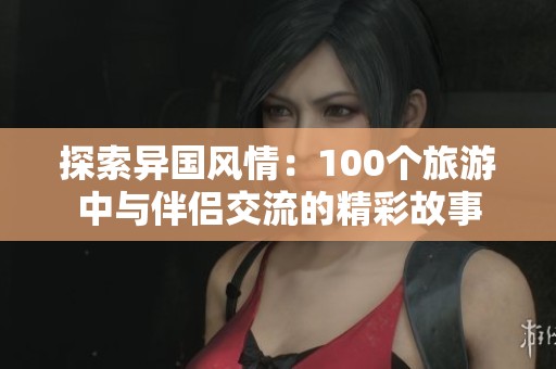 探索异国风情：100个旅游中与伴侣交流的精彩故事