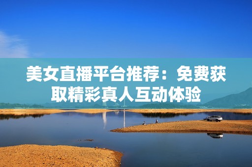 美女直播平台推荐：免费获取精彩真人互动体验