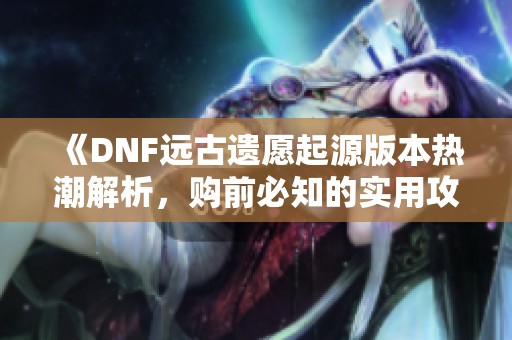 《DNF远古遗愿起源版本热潮解析,购前必知的实用攻略》 《DNF远古遗愿起源版本热潮解析,购前必知的实用攻略》