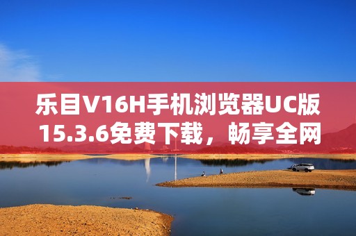 乐目V16H手机浏览器UC版15.3.6免费下载,畅享全网通体验 乐目V16H手机浏览器UC版15.3.6免费下载,畅享全网通体验