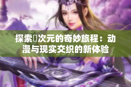 探索囧次元的奇妙旅程：动漫与现实交织的新体验