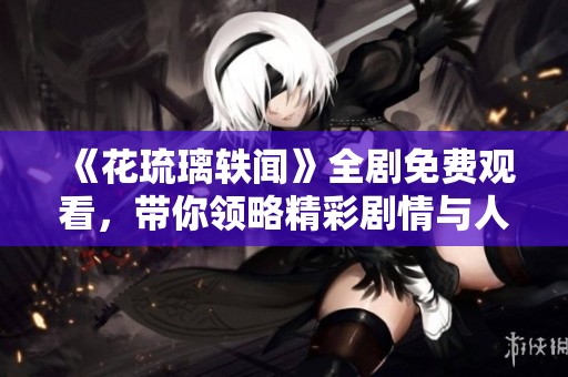 《花琉璃轶闻》全剧免费观看，带你领略精彩剧情与人物秘闻