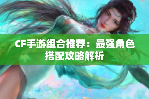 CF手游组合推荐:最强角色搭配攻略解析 CF手游组合推荐:最强角色搭配攻略解析