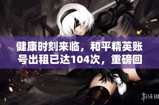 健康时刻来临,和平精英账号出租已达104次,重磅回归! 健康时刻来临,和平精英账号出租已达104次,重磅回归!