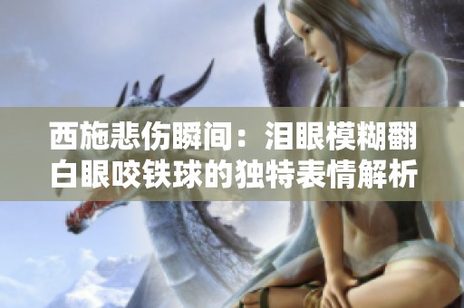 西施悲伤瞬间：泪眼模糊翻白眼咬铁球的独特表情解析
