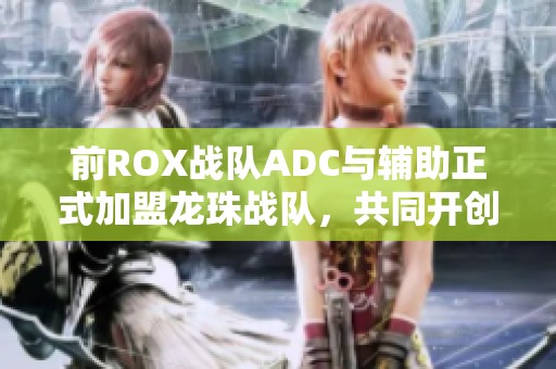 前ROX战队ADC与辅助正式加盟龙珠战队,共同开创新篇章 前ROX战队ADC与辅助正式加盟龙珠战队,共同开创新篇章