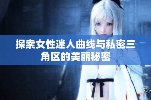 探索女性迷人曲线与私密三角区的美丽秘密