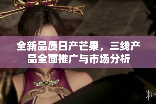 全新品质日产芒果，三线产品全面推广与市场分析