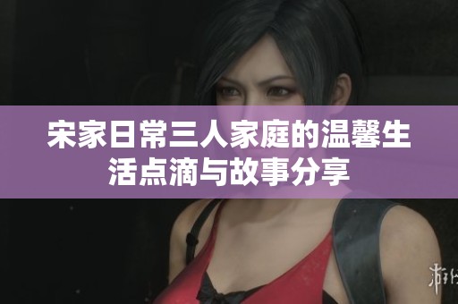 宋家日常三人家庭的温馨生活点滴与故事分享