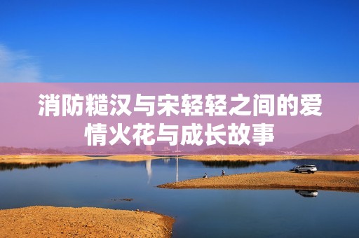 消防糙汉与宋轻轻之间的爱情火花与成长故事