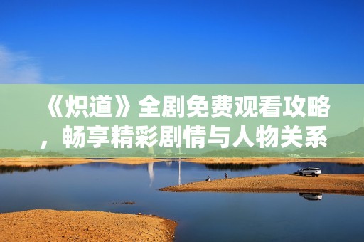 《炽道》全剧免费观看攻略，畅享精彩剧情与人物关系分析