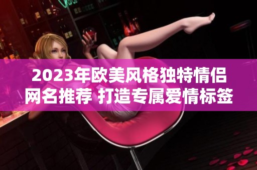 2023年欧美风格独特情侣网名推荐 打造专属爱情标签 2023年欧美风格独特情侣网名推荐 打造专属爱情标签