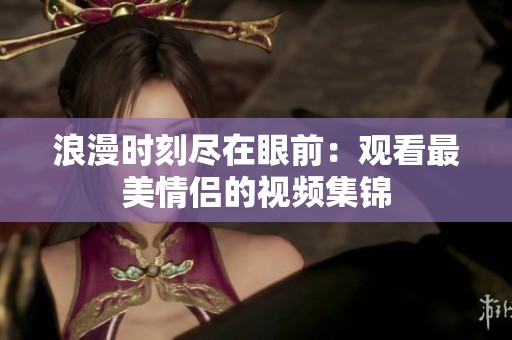 浪漫时刻尽在眼前：观看最美情侣的视频集锦