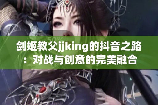 剑姬教父jjking的抖音之路:对战与创意的完美融合 剑姬教父jjking的抖音之路:对战与创意的完美融合