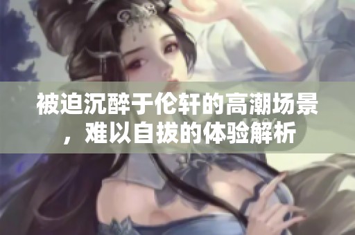 被迫沉醉于伦轩的高潮场景，难以自拔的体验解析