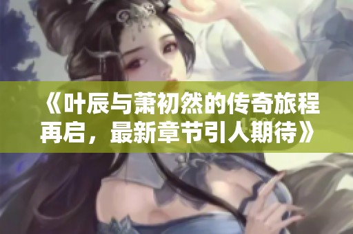《叶辰与萧初然的传奇旅程再启，最新章节引人期待》