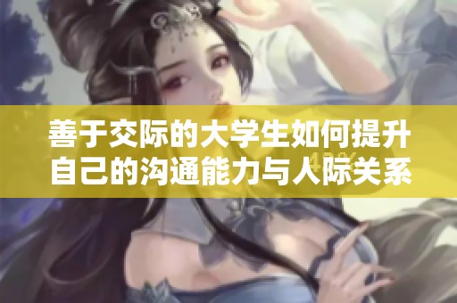善于交际的大学生如何提升自己的沟通能力与人际关系