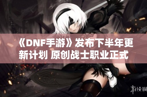 《DNF手游》发布下半年更新计划 原创战士职业正式登场 《DNF手游》发布下半年更新计划 原创战士职业正式登场