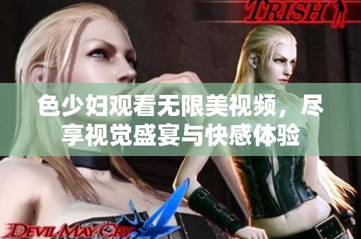 色少妇观看无限美视频，尽享视觉盛宴与快感体验