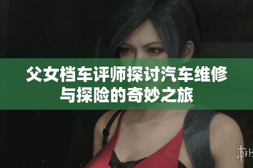 父女档车评师探讨汽车维修与探险的奇妙之旅