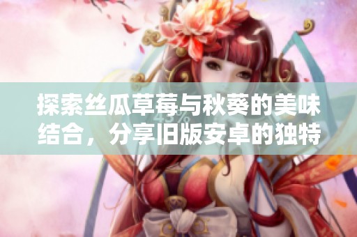 探索丝瓜草莓与秋葵的美味结合，分享旧版安卓的独特体验