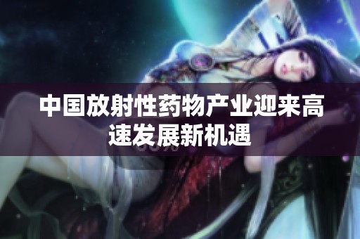 中国放射性药物产业迎来高速发展新机遇 中国放射性药物产业迎来高速发展新机遇