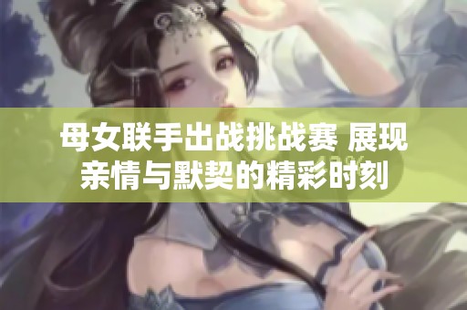 母女联手出战挑战赛 展现亲情与默契的精彩时刻