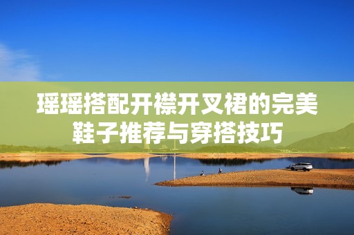 瑶瑶搭配开襟开叉裙的完美鞋子推荐与穿搭技巧