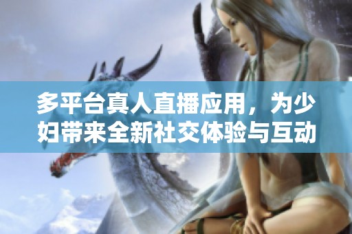 多平台真人直播应用，为少妇带来全新社交体验与互动乐趣
