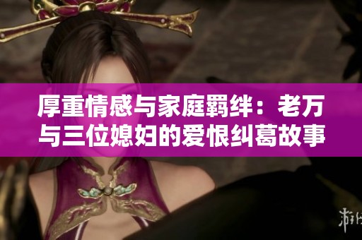 厚重情感与家庭羁绊：老万与三位媳妇的爱恨纠葛故事