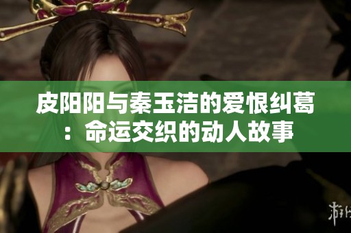 皮阳阳与秦玉洁的爱恨纠葛：命运交织的动人故事