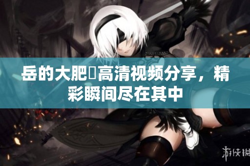 岳的大肥坹高清视频分享，精彩瞬间尽在其中