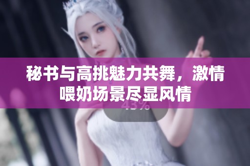 秘书与高挑魅力共舞，激情喂奶场景尽显风情